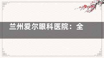 兰州爱尔眼科医院：全飞秒手术22000元起，ICL人工晶体植入术34500元起，白内障手术4400 - 21000元